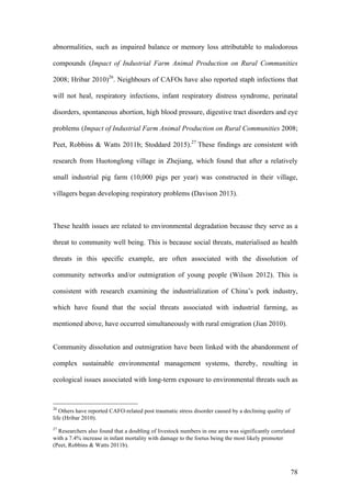 78
abnormalities, such as impaired balance or memory loss attributable to malodorous
compounds (Impact of Industrial Farm Animal Production on Rural Communities
2008; Hribar 2010)26
. Neighbours of CAFOs have also reported staph infections that
will not heal, respiratory infections, infant respiratory distress syndrome, perinatal
disorders, spontaneous abortion, high blood pressure, digestive tract disorders and eye
problems (Impact of Industrial Farm Animal Production on Rural Communities 2008;
Peet, Robbins & Watts 2011b; Stoddard 2015).27
These findings are consistent with
research from Huotonglong village in Zhejiang, which found that after a relatively
small industrial pig farm (10,000 pigs per year) was constructed in their village,
villagers began developing respiratory problems (Davison 2013).
These health issues are related to environmental degradation because they serve as a
threat to community well being. This is because social threats, materialised as health
threats in this specific example, are often associated with the dissolution of
community networks and/or outmigration of young people (Wilson 2012). This is
consistent with research examining the industrialization of China’s pork industry,
which have found that the social threats associated with industrial farming, as
mentioned above, have occurred simultaneously with rural emigration (Jian 2010).
Community dissolution and outmigration have been linked with the abandonment of
complex sustainable environmental management systems, thereby, resulting in
ecological issues associated with long-term exposure to environmental threats such as
26
Others have reported CAFO-related post traumatic stress disorder caused by a declining quality of
life (Hribar 2010).
27
Researchers also found that a doubling of livestock numbers in one area was significantly correlated
with a 7.4% increase in infant mortality with damage to the foetus being the most likely promoter
(Peet, Robbins & Watts 2011b).
 