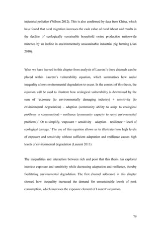 79
industrial pollution (Wilson 2012). This is also confirmed by data from China, which
have found that rural migration increases the cash value of rural labour and results in
the decline of ecologically sustainable household swine production nationwide
matched by an incline in environmentally unsustainable industrial pig farming (Jian
2010).
What we have learned in this chapter from analysis of Laurent’s three channels can be
placed within Laurent’s vulnerability equation, which summarises how social
inequality allows environmental degradation to occur. In the context of this thesis, the
equation will be used to illustrate how ecological vulnerability is determined by the
sum of ‘exposure (to environmentally damaging industry) + sensitivity (to
environmental degradation) – adaption (community ability to adapt to ecological
problems in communities) – resilience (community capacity to resist environmental
problems).’ Or to simplify, ‘exposure + sensitivity – adaption – resilience = level of
ecological damage.’ The use of this equation allows us to illustrates how high levels
of exposure and sensitivity without sufficient adaptation and resilience causes high
levels of environmental degradation (Laurent 2013).
The inequalities and interaction between rich and poor that this thesis has explored
increase exposure and sensitivity while decreasing adaptation and resilience, thereby
facilitating environmental degradation. The first channel addressed in this chapter
showed how inequality increased the demand for unsustainable levels of pork
consumption, which increases the exposure element of Laurent’s equation.
 
