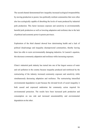 80
The second channel demonstrated how inequality increased ecological irresponsibility
by moving production to poorer, less politically resilient communities that were often
also less ecologically capable of absorbing the levels of waste produced by industrial
pork production. This factor increases exposure and sensitivity to environmentally
harmful pork production as well as lowering adaptation and resilience due to the lack
of political and economic power in poorer provinces.
Exploration of the third channel showed how deteriorating health and a lack of
political disadvantage and inequality disempowered communities, thereby leaving
them less able to resist environmentally damaging industries. In Laurent’s equation,
this decreases community adaptation and resilience while increasing exposure.
China’s industrial pork industry has turned into one of the largest sources of water
and soil pollution in the country because inequality produced and reinforced by the
restructuring of the industry increased community exposure and sensitivity while
simultaneously decreasing adaptation and resilience. The restructuring intensified
environmental degradation in part because the elevated levels of social inequality it
both caused and expressed undermine the community action required for
environmental protection. The results have been increased pork production and
consumption on one side and increased unsustainability and environmental
degradation on the other.
 