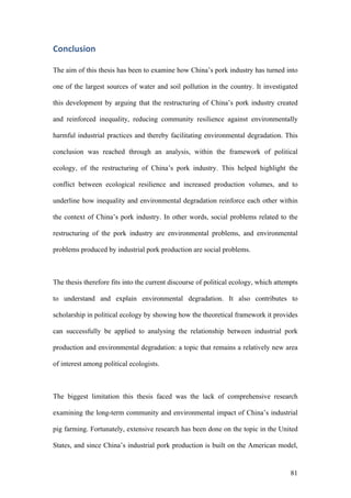 81
Conclusion	
The aim of this thesis has been to examine how China’s pork industry has turned into
one of the largest sources of water and soil pollution in the country. It investigated
this development by arguing that the restructuring of China’s pork industry created
and reinforced inequality, reducing community resilience against environmentally
harmful industrial practices and thereby facilitating environmental degradation. This
conclusion was reached through an analysis, within the framework of political
ecology, of the restructuring of China’s pork industry. This helped highlight the
conflict between ecological resilience and increased production volumes, and to
underline how inequality and environmental degradation reinforce each other within
the context of China’s pork industry. In other words, social problems related to the
restructuring of the pork industry are environmental problems, and environmental
problems produced by industrial pork production are social problems.
The thesis therefore fits into the current discourse of political ecology, which attempts
to understand and explain environmental degradation. It also contributes to
scholarship in political ecology by showing how the theoretical framework it provides
can successfully be applied to analysing the relationship between industrial pork
production and environmental degradation: a topic that remains a relatively new area
of interest among political ecologists.
The biggest limitation this thesis faced was the lack of comprehensive research
examining the long-term community and environmental impact of China’s industrial
pig farming. Fortunately, extensive research has been done on the topic in the United
States, and since China’s industrial pork production is built on the American model,
 