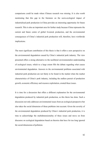 82
comparisons could be made where Chinese research was missing. It is also worth
mentioning that this gap in the literature on the socio-ecological impact of
industrialised pork production in China provides an interesting opportunity for future
research. This is also an important area for further study because China represents the
current and future centre of global livestock production, and the environmental
consequences of China’s industrial pork production will, therefore, have worldwide
implications.
The most significant contribution of this thesis is that it offers a new perspective on
the environmental degradation caused by China’s industrial pork industry. The view
presented offers a strong alternative to the neoliberal environmentalist understanding
of ecological issues, which to a large extent fills the debate regarding what causes
environmental degradation. Answers to the environmental problems associated with
industrial pork production are not likely to be found in the market when the market
characteristics of China’s pork industry, including the endless pursuit of production
growth, economic efficiency and resource exploitation, created these issues.
It is time for a discussion that offers a different explanation for the environmental
degradation produced by industrial pork production, as this thesis has done. Such a
discussion not only addresses environmental issues from an ecological perspective but
also takes the social dimension of those problems into account. Given the severity of
the environmental degradation produced by China’s industrial pork production, it is
time to acknowledge the multidimensionality of these issues and move on from
discourse on ecological degradation based on theories that have for too long ignored
the social dimensions of pollution.
 
