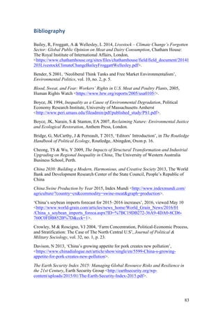 83
Bibliography	
Bailey, R, Froggatt, A & Wellesley, L 2014, Livestock – Climate Change’s Forgotten
Sector: Global Public Opinion on Meat and Dairy Consumption, Chatham House:
The Royal Institute of International Affairs, London,
<https://www.chathamhouse.org/sites/files/chathamhouse/field/field_document/20141
203LivestockClimateChangeBaileyFroggattWellesley.pdf>.
Bender, S 2001, ‘Neoliberal Think Tanks and Free Market Environmentalism’,
Environmental Politics, vol. 10, no. 2, p. 5.
Blood, Sweat, and Fear: Workers’ Rights in U.S. Meat and Poultry Plants, 2005,
Human Rights Watch <https://www.hrw.org/reports/2005/usa0105/>.
Boyce, JK 1994, Inequality as a Cause of Environmental Degradation, Political
Economy Research Institute, University of Massachusetts Amherst
<http://www.peri.umass.edu/fileadmin/pdf/published_study/PS1.pdf>.
Boyce, JK, Narain, S & Stanton, EA 2007, Reclaiming Nature: Environmental Justice
and Ecological Restoration, Anthem Press, London.
Bridge, G, McCarthy, J & Perreault, T 2015, ‘Editors’ Introduction’, in The Routledge
Handbook of Political Ecology, Routledge, Abingdon, Oxon p. 16.
Cheong, TS & Wu, Y 2009, The Impacts of Structural Transformation and Industrial
Upgrading on Regional Inequality in China, The University of Western Australia
Business School, Perth.
China 2030: Building a Modern, Harmonious, and Creative Society 2013, The World
Bank and Development Research Center of the State Council, People’s Republic of
China
China Swine Production by Year 2015, Index Mundi <http://www.indexmundi.com/
agriculture/?country=cn&commodity=swine-meat&graph=production>.
‘China’s soybean imports forecast for 2015–2016 increases’, 2016, viewed May 10
<http://www.world-grain.com/articles/news_home/World_Grain_News/2016/01
/China_s_soybean_imports_foreca.aspx?ID=%7BC19DB272-36A9-4DA0-8CD6-
760C0FDB852B%7D&cck=1>.
Crowley, M & Roscigno, VJ 2004, ‘Farm Concentration, Political-Economic Process,
and Stratification: The Case of The North Central U.S’, Journal of Political &
Military Sociology, vol. 32, no. 1, p. 23.
Davison, N 2013, ‘China’s growing appetite for pork creates new pollution’,
<https://www.chinadialogue.net/article/show/single/en/5599-China-s-growing-
appetite-for-pork-creates-new-pollution>.
The Earth Security Index 2015: Managing Global Resource Risks and Resilience in
the 21st Century, Earth Security Group <http://earthsecurity.org/wp-
content/uploads/2015/01/The-Earth-Security-Index-2015.pdf>.
 
