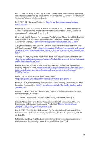 84
Fan, Y, Mei, LS, Ling, HH & Ping, C 2014, ‘Heavy Metal and Antibiotic Resistance
in Bacteria Isolated from the Environment of Swine Farms’, Journal of the Chemical
Society of Pakistan, vol. 36, no. 2, p. 5.
FAO 2007, ‘Key facts and findings’, <http://www.fao.org/news/story/en/item/
197623/icode/>.
Fengsong, Z, Yanxia, L, Ming, Y, Wei, L & Weijin, Y 2011, ‘Copper Residue in
Animal Manures and the Potential Pollution Risk in Northeast China’, Journal of
resources and ecology, vol. 2, no. 1, p. 5.
First-grade Arable Land as Percentage of Total Cultivated Land Area 2000, Institute
of Geographical Sciences and Natural Resources Research (IGSNRR), Chinese
Academy of Sciences, <http://www.china-profile.com/data/map_land_2.htm>.
‘Geographical Trends in Livestock Densities and Nutrient Balances in South, East
and South-east Asia’, 2015, <http://pigtrop.cirad.fr/subjects/environment_and_natural
_resources_protection/geographical_trends_in_livestock_densities_and_nutrient_bala
nces>.
Godfrey, M 2015, ‘Pig Farm Restrictions Slash Pork Production in Southern China’,
<http://www.globalmeatnews.com/Industry-Markets/Pig-farm-restrictions-slash-pork-
production-in-southern-China>.
Hansen, J & Gale, F 2014, ‘China in the Next Decade: Rising Meat Demand and
Growing Imports of Feed’, <http://www.ers.usda.gov/amber-waves/2014-april/china-
in-the-next-decade-rising-meat-demand-and-growing-imports-of-feed.aspx.
VxV93yN962w>.
Horta, L 2014, ‘Chinese Agriculture Goes Global’,
<http://yaleglobal.yale.edu/content/chinese-agriculture-goes-global>.
Hribar, C 2010, Understanding Concentrated Animal Feeding Operations and Their
Impact on Communities, <http://www.cdc.gov/nceh/ehs/docs/understanding_cafos
_nalboh.pdf>.
Imhoff, D 2010a, The CAFO Reader: The Tragedy of Industrial Animal Factories,
Watershed Media, California.
—— 2010b, ‘Introduction’, in The CAFO Reader, Watershed Media p. 6.
Impact of Industrial Farm Animal Production on Rural Communities 2008, Pew
Commission on Industrial Farm Animal Production <http://www.ncifap.org/
_images/212-8_pcifap_ruralcom_finaltc.pdf>.
Jian, L 2010, ‘The Decline of Household Pig Farming in Rural Southwest China:
Socioeconomic Obstacles and Policy Implications’, Culture & Agriculture, vol. 32,
no. 2, p. 18.
Kahraman, E & Baig, A 2010, Environmentalism: Environmental Strategies and
Environmental Sustainability, Nova Science Publisher, New York.
 