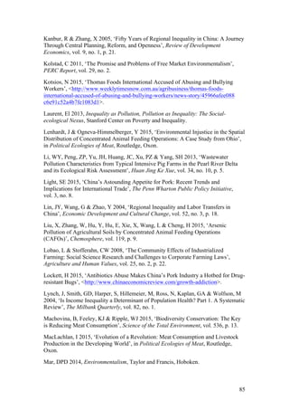 85
Kanbur, R & Zhang, X 2005, ‘Fifty Years of Regional Inequality in China: A Journey
Through Central Planning, Reform, and Openness’, Review of Development
Economics, vol. 9, no. 1, p. 21.
Kolstad, C 2011, ‘The Promise and Problems of Free Market Environmentalism’,
PERC Report, vol. 29, no. 2.
Kotsios, N 2015, ‘Thomas Foods International Accused of Abusing and Bullying
Workers’, <http://www.weeklytimesnow.com.au/agribusiness/thomas-foods-
international-accused-of-abusing-and-bullying-workers/news-story/45966afee088
c6e91c52a4b7fe1083d1>.
Laurent, El 2013, Inequality as Pollution, Pollution as Inequality: The Social-
ecological Nexus, Stanford Center on Poverty and Inequality.
Lenhardt, J & Ogneva-Himmelberger, Y 2015, ‘Environmental Injustice in the Spatial
Distribution of Concentrated Animal Feeding Operations: A Case Study from Ohio’,
in Political Ecologies of Meat, Routledge, Oxon.
Li, WY, Peng, ZP, Yu, JH, Huang, JC, Xu, PZ & Yang, SH 2013, ‘Wastewater
Pollution Characteristics from Typical Intensive Pig Farms in the Pearl River Delta
and its Ecological Risk Assessment’, Huan Jing Ke Xue, vol. 34, no. 10, p. 5.
Light, SE 2015, ‘China’s Astounding Appetite for Pork: Recent Trends and
Implications for International Trade’, The Penn Wharton Public Policy Initiative,
vol. 3, no. 8.
Lin, JY, Wang, G & Zhao, Y 2004, ‘Regional Inequality and Labor Transfers in
China’, Economic Development and Cultural Change, vol. 52, no. 3, p. 18.
Liu, X, Zhang, W, Hu, Y, Hu, E, Xie, X, Wang, L & Cheng, H 2015, ‘Arsenic
Pollution of Agricultural Soils by Concentrated Animal Feeding Operations
(CAFOs)’, Chemosphere, vol. 119, p. 9.
Lobao, L & Stofferahn, CW 2008, ‘The Community Effects of Industrialized
Farming: Social Science Research and Challenges to Corporate Farming Laws’,
Agriculture and Human Values, vol. 25, no. 2, p. 22.
Lockett, H 2015, ‘Antibiotics Abuse Makes China’s Pork Industry a Hotbed for Drug-
resistant Bugs’, <http://www.chinaeconomicreview.com/growth-addiction>.
Lynch, J, Smith, GD, Harper, S, Hillemeier, M, Ross, N, Kaplan, GA & Wolfson, M
2004, ‘Is Income Inequality a Determinant of Population Health? Part 1. A Systematic
Review’, The Milbank Quarterly, vol. 82, no. 1.
Machovina, B, Feeley, KJ & Ripple, WJ 2015, ‘Biodiversity Conservation: The Key
is Reducing Meat Consumption’, Science of the Total Environment, vol. 536, p. 13.
MacLachlan, I 2015, ‘Evolution of a Revolution: Meat Consumption and Livestock
Production in the Developing World’, in Political Ecologies of Meat, Routledge,
Oxon.
Mar, DPD 2014, Environmentalism, Taylor and Francis, Hoboken.
 