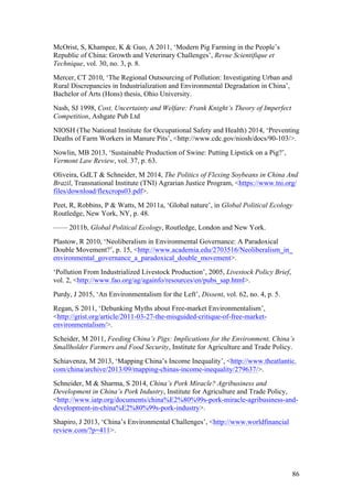 86
McOrist, S, Khampee, K & Guo, A 2011, ‘Modern Pig Farming in the People’s
Republic of China: Growth and Veterinary Challenges’, Revue Scientifique et
Technique, vol. 30, no. 3, p. 8.
Mercer, CT 2010, ‘The Regional Outsourcing of Pollution: Investigating Urban and
Rural Discrepancies in Industrialization and Environmental Degradation in China’,
Bachelor of Arts (Hons) thesis, Ohio University.
Nash, SJ 1998, Cost, Uncertainty and Welfare: Frank Knight’s Theory of Imperfect
Competition, Ashgate Pub Ltd
NIOSH (The National Institute for Occupational Safety and Health) 2014, ‘Preventing
Deaths of Farm Workers in Manure Pits’, <http://www.cdc.gov/niosh/docs/90-103/>.
Nowlin, MB 2013, ‘Sustainable Production of Swine: Putting Lipstick on a Pig?’,
Vermont Law Review, vol. 37, p. 63.
Oliveira, GdLT & Schneider, M 2014, The Politics of Flexing Soybeans in China And
Brazil, Transnational Institute (TNI) Agrarian Justice Program, <https://www.tni.org/
files/download/flexcrops03.pdf>.
Peet, R, Robbins, P & Watts, M 2011a, ‘Global nature’, in Global Political Ecology
Routledge, New York, NY, p. 48.
—— 2011b, Global Political Ecology, Routledge, London and New York.
Plastow, R 2010, ‘Neoliberalism in Environmental Governance: A Paradoxical
Double Movement?’, p. 15, <http://www.academia.edu/2703516/Neoliberalism_in_
environmental_governance_a_paradoxical_double_movement>.
‘Pollution From Industrialized Livestock Production’, 2005, Livestock Policy Brief,
vol. 2, <http://www.fao.org/ag/againfo/resources/en/pubs_sap.html>.
Purdy, J 2015, ‘An Environmentalism for the Left’, Dissent, vol. 62, no. 4, p. 5.
Regan, S 2011, ‘Debunking Myths about Free-market Environmentalism’,
<http://grist.org/article/2011-03-27-the-misguided-critique-of-free-market-
environmentalism/>.
Scheider, M 2011, Feeding China’s Pigs: Implications for the Environment, China’s
Smallholder Farmers and Food Security, Institute for Agriculture and Trade Policy.
Schiavenza, M 2013, ‘Mapping China’s Income Inequality’, <http://www.theatlantic.
com/china/archive/2013/09/mapping-chinas-income-inequality/279637/>.
Schneider, M & Sharma, S 2014, China’s Pork Miracle? Agribusiness and
Development in China’s Pork Industry, Institute for Agriculture and Trade Policy,
<http://www.iatp.org/documents/china%E2%80%99s-pork-miracle-agribusiness-and-
development-in-china%E2%80%99s-pork-industry>.
Shapiro, J 2013, ‘China’s Environmental Challenges’, <http://www.worldfinancial
review.com/?p=411>.
 