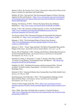 87
Sharma, S 2014, The Need for Feed: China’s Demand for Industrialized Meat and Its
Impacts, Institute for Agriculture and Trade Policy.
Shifflett, SC 2014, ‘Surf and Turf: The Environmental Impacts of China’s Growing
Appetite for Pork and Seafood’, <https://www.wilsoncenter.org/event/surf-and-turf-
environmental-and-social-impacts-chinas-growing-seafood-and-pork-consumption -
sthash.x2DZlAp0.dpuf>.
Shuping, N & Stanway, D 2015, ‘Chinese Pig Farms Hit by New Pollution
Regulations’, <http://www.reuters.com/article/idUSL3N10H1RC20150806>.
Sicular, T 2013, The Challenge of High Inequality in China, The World Bank
<http://www.worldbank.org/content/dam/Worldbank/document/Poverty
documents/Inequality-In-Focus-0813.pdf>.
The Soybean Market 2014, International Institute for Sustainable Development
viewed May 10, <https://www.iisd.org/pdf/2014/ssi_2014_chapter_12.pdf>.
Sphanger, L 2014, ‘The Overlooked Plight of Factory Farm Workers’,
<http://www.huffingtonpost.com/lucas-spangher/plight-of-factory-farm-
workers_b_5662261.html>.
Stănescu, V 2010, ‘ “Green” Eggs and Ham? The Myth of Sustainable Meat and the
Danger of the Local’, Journal for Critical Animal Studies, vol. 8, no. 1, p. 30.
Stavins, RN & Whitehead, J 1992, ‘Dealing with Pollution: Market-Based Incentives
for Environmental Protection’, Environment Science and Policy for Sustainable
Development, vol. 34, no. 7, p. 36.
Steinfeld, H, Gerber, P, Wassenaar, T, Castel, V, Rosales, M & Haan, Cd 2006,
‘Livestock’s Long Shadow: Environmental Issues and Options’, <ftp://ftp.fao.org/
docrep/fao/010/a0701e/a0701e00.pdf>.
Stoddard, EA 2015, ‘Neoliberal Governance and Environmental Risk: “Normal
accidents” in North Carolina’s hog industry’, in Political Ecologies of Meat
Routledge, Oxon.
Stokstad, E 2014, ‘Ammonia Pollution from Farming May Exact Hefty Health Costs’,
Science, vol. 343, no. 6168.
Stoll-Kleemanna, S & O’Riordan, T 2015, ‘The Sustainability Challenges of Our
Meat and Dairy Diets’, Environment: Science and Policy for Sustainable
Development, vol. 57, no. 3, p. 15.
‘Swine in China: Empire of the Pig’, 2014, <http://www.economist.com/news/
christmas-specials/21636507-chinas-insatiable-appetite-pork-symbol-countrys-rise-it-
also>.
Tietz, J 2006, ‘Boss Hog: The Dark Side of America’s Top Pork Producer’,
<http://www.rollingstone.com/culture/news/boss-hog-the-dark-side-of-americas-top-
pork-producer-20061214>.
 