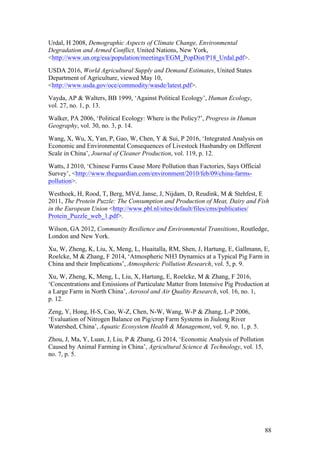 88
Urdal, H 2008, Demographic Aspects of Climate Change, Environmental
Degradation and Armed Conflict, United Nations, New York,
<http://www.un.org/esa/population/meetings/EGM_PopDist/P18_Urdal.pdf>.
USDA 2016, World Agricultural Supply and Demand Estimates, United States
Department of Agriculture, viewed May 10,
<http://www.usda.gov/oce/commodity/wasde/latest.pdf>.
Vayda, AP & Walters, BB 1999, ‘Against Political Ecology’, Human Ecology,
vol. 27, no. 1, p. 13.
Walker, PA 2006, ‘Political Ecology: Where is the Policy?’, Progress in Human
Geography, vol. 30, no. 3, p. 14.
Wang, X, Wu, X, Yan, P, Gao, W, Chen, Y & Sui, P 2016, ‘Integrated Analysis on
Economic and Environmental Consequences of Livestock Husbandry on Different
Scale in China’, Journal of Cleaner Production, vol. 119, p. 12.
Watts, J 2010, ‘Chinese Farms Cause More Pollution than Factories, Says Official
Survey’, <http://www.theguardian.com/environment/2010/feb/09/china-farms-
pollution>.
Westhoek, H, Rood, T, Berg, MVd, Janse, J, Nijdam, D, Reudink, M & Stehfest, E
2011, The Protein Puzzle: The Consumption and Production of Meat, Dairy and Fish
in the European Union <http://www.pbl.nl/sites/default/files/cms/publicaties/
Protein_Puzzle_web_1.pdf>.
Wilson, GA 2012, Community Resilience and Environmental Transitions, Routledge,
London and New York.
Xu, W, Zheng, K, Liu, X, Meng, L, Huaitalla, RM, Shen, J, Hartung, E, Gallmann, E,
Roelcke, M & Zhang, F 2014, ‘Atmospheric NH3 Dynamics at a Typical Pig Farm in
China and their Implications’, Atmospheric Pollution Research, vol. 5, p. 9.
Xu, W, Zheng, K, Meng, L, Liu, X, Hartung, E, Roelcke, M & Zhang, F 2016,
‘Concentrations and Emissions of Particulate Matter from Intensive Pig Production at
a Large Farm in North China’, Aerosol and Air Quality Research, vol. 16, no. 1,
p. 12.
Zeng, Y, Hong, H-S, Cao, W-Z, Chen, N-W, Wang, W-P & Zhang, L-P 2006,
‘Evaluation of Nitrogen Balance on Pig/crop Farm Systems in Jiulong River
Watershed, China’, Aquatic Ecosystem Health & Management, vol. 9, no. 1, p. 5.
Zhou, J, Ma, Y, Luan, J, Liu, P & Zhang, G 2014, ‘Economic Analysis of Pollution
Caused by Animal Farming in China’, Agricultural Science & Technology, vol. 15,
no. 7, p. 5.
 