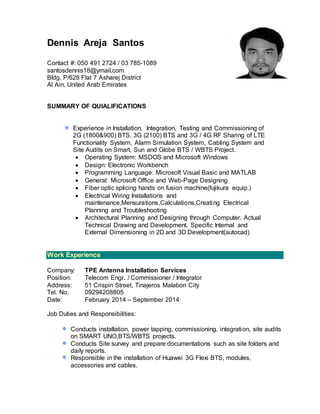 Dennis Areja Santos
Contact #: 050 491 2724 / 03 785-1089
santosdennis18@ymail.com
Bldg. P/628 Flat 7 Asharej District
Al Ain, United Arab Emirates
SUMMARY OF QUIALIFICATIONS
Experience in Installation, Integration, Testing and Commissioning of
2G (1800&900) BTS, 3G (2100) BTS and 3G / 4G RF Sharing of LTE
Functionality System, Alarm Simulation System, Cabling System and
Site Audits on Smart, Sun and Globe BTS / WBTS Project.
 Operating System: MSDOS and Microsoft Windows
 Design: Electronic Workbench
 Programming Language: Microsoft Visual Basic and MATLAB
 General: Microsoft Office and Web-Page Designing
 Fiber optic splicing hands on fusion machine(fujikura equip.)
 Electrical Wiring Installations and
maintenance,Mensurations,Calculations,Creating Electrical
Planning and Troubleshooting
 Architectural Planning and Designing through Computer. Actual
Technical Drawing and Development. Specific Internal and
External Dimensioning in 2D and 3D Development(autocad)
Work Experience
Company: TPE Antenna Installation Services
Position: Telecom Engr. / Commissioner / Integrator
Address: 51 Crispin Street, Tinajeros Malabon City
Tel. No. 09294208805
Date: February 2014 – September 2014
Job Duties and Responsibilities:
Conducts installation, power tapping, commissioning, integration, site audits
on SMART UNO,BTS/WBTS projects.
Conducts Site survey and prepare documentations such as site folders and
daily reports.
Responsible in the installation of Huawei 3G Flexi BTS, modules,
accessories and cables.
 