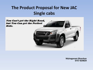 The Product Proposal for New JAC
Single cabs
Mylvaganam Dharshan
0757 829829
 