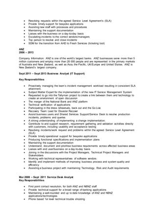  Resolving requests within the agreed Service Level Agreement’s (SLA)
 Provide timely support for bespoke applications
 Assisting new staff with processes and procedures
 Maintaining the support documentation
 Liaises with the business on a day-to-day basis
 Escalating incidents to the correct vendors/managers
 Top person to resolve and close incidents
 SDM for the transition from AHD to Fresh Services (ticketing tool)
ANZ
2006 – 2013
Company Information: ANZ is one of the world’s largest banks. ANZ businesses serve more than 5
million customers and employ more than 28 000 people and are represented in the primary markets
of Australia and New Zealand, as well as Asia, the Pacific, UK/Europe and United States. ANZ is
New Zealand’s largest company.
Sept 2011 – Sept 2013 Business Analyst (IT Support)
Key Responsibilities
 Proactively managing the team’s incident management workload resulting in consistent SLA
attainment.
 Subject Matter Expert for the implementation of the new IT Service Management System
 Requested to go into the Tallyman project to create a link between them and technology to
create an environment of open discussion
 The merger of the National Bank and ANZ platform
 Technical verification of applications
 Participating in the dress rehearsals, back out and the Go Live
 Recovery Team Lead for Disaster Recover
 Assist business users and Shared Services Support/Service Desk to resolve production
incidents, problems and queries
 A strong understanding of implementing a change implementation.
 Contribute to and support research, requirement gathering and validation activities directly
with customers, including usability and acceptance testing
 Resolving incidents/work request and problems within the agreed Service Level Agreement
(SLA)
 Provide timely operational support for bespoke applications
 Producing functional specifications and implementation plans
 Maintaining the support documentation
 Understand, document and prioritise business requirements across affected business areas
 Liaises with end user/business on a day-to-day basis
 Joining in the discussions with the Project Managers, Technical Project Managers and
Stakeholders
 Working with technical representatives of software vendors
 Identify and implement methods of improving business process and system quality and
efficiency
 Assisting a business project with maintaining Technology, Risk and Audit requirements
Mar 2008 – Sept 2011 Service Desk Analyst
Key Responsibilities
 First point contact resolution, for both ANZ and NBNZ staff
 Provide technical support for a broad range of banking applications
 Maintaining a well-rounded and up to date knowledge of ANZ and NBNZ
applications/technologies
 Phone based 1st level technical trouble shooting
 