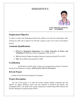 SIDHARTH P.C.
E-mail: sidharthpc@gmail.com
Mob: +971566808496
Employment Objective
To obtain a creative and challenging position that enables me to learn new technologies while
utilizing my skills and to improve the skill that I gained as part of my Career and academic
projects.
Academic Qualifications
 B.Tech in Mechanical Engineering from Cochin University of Science and
technology (CUSAT) and secured an aggregate of 64% in 2015.
 XII from Board of Higher Secondary Education, Kerala and secured 79% in 2011.
 SSLC from CBSE and secured 60% in 2009.
Certification
Certification in QA/QC piping, welding and in nondestructive testing of 'American
Society of Non Destructive Testing’–ASNT level II in RT, PT, MT and UT
B.Tech Project
A Study of Aircraft Emission Reduction Techniques
Project Description
The aim of this project is to study the counter rotating turbofan technology that will
improve jet engine efficiency, power and also reduction in pollution and specific fuel
consumption (SFC). The model of the counter rotating fan is created using CREO software and
the flow through fan is analyzed using ANSYS.
 