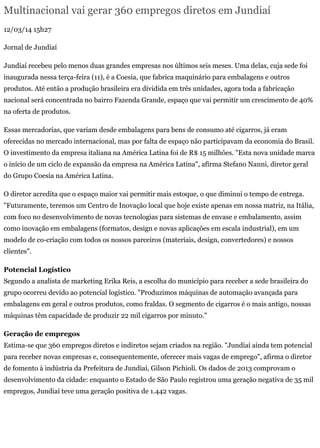 Multinacional vai gerar 360 empregos diretos em Jundiaí
12/03/14 15h27
Jornal de Jundiaí
Jundiaí recebeu pelo menos duas grandes empresas nos últimos seis meses. Uma delas, cuja sede foi
inaugurada nessa terça-feira (11), é a Coesia, que fabrica maquinário para embalagens e outros
produtos. Até então a produção brasileira era dividida em três unidades, agora toda a fabricação
nacional será concentrada no bairro Fazenda Grande, espaço que vai permitir um crescimento de 40%
na oferta de produtos.
Essas mercadorias, que variam desde embalagens para bens de consumo até cigarros, já eram
oferecidas no mercado internacional, mas por falta de espaço não participavam da economia do Brasil.
O investimento da empresa italiana na América Latina foi de R$ 15 milhões. "Esta nova unidade marca
o início de um ciclo de expansão da empresa na América Latina", afirma Stefano Nanni, diretor geral
do Grupo Coesia na América Latina.
O diretor acredita que o espaço maior vai permitir mais estoque, o que diminui o tempo de entrega.
"Futuramente, teremos um Centro de Inovação local que hoje existe apenas em nossa matriz, na Itália,
com foco no desenvolvimento de novas tecnologias para sistemas de envase e embalamento, assim
como inovação em embalagens (formatos, design e novas aplicações em escala industrial), em um
modelo de co-criação com todos os nossos parceiros (materiais, design, convertedores) e nossos
clientes".
Potencial Logístico
Segundo a analista de marketing Erika Reis, a escolha do município para receber a sede brasileira do
grupo ocorreu devido ao potencial logístico. "Produzimos máquinas de automação avançada para
embalagens em geral e outros produtos, como fraldas. O segmento de cigarros é o mais antigo, nossas
máquinas têm capacidade de produzir 22 mil cigarros por minuto."
Geração de empregos
Estima-se que 360 empregos diretos e indiretos sejam criados na região. "Jundiaí ainda tem potencial
para receber novas empresas e, consequentemente, oferecer mais vagas de emprego", afirma o diretor
de fomento à indústria da Prefeitura de Jundiaí, Gilson Pichioli. Os dados de 2013 comprovam o
desenvolvimento da cidade: enquanto o Estado de São Paulo registrou uma geração negativa de 35 mil
empregos, Jundiaí teve uma geração positiva de 1.442 vagas.
 