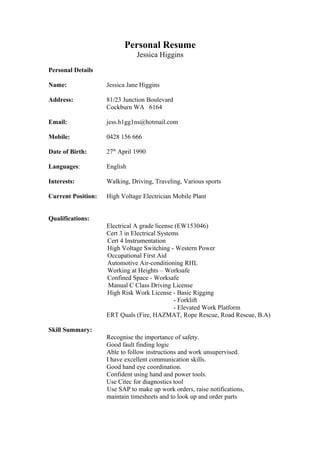 Personal Resume
Jessica Higgins
Personal Details
Name: Jessica Jane Higgins
Address: 81/23 Junction Boulevard
Cockburn WA 6164
Email: jess.h1gg1ns@hotmail.com
Mobile: 0428 156 666
Date of Birth: 27th
April 1990
Languages: English
Interests: Walking, Driving, Traveling, Various sports
Current Position: High Voltage Electrician Mobile Plant
Qualifications:
Electrical A grade license (EW153046)
Cert 3 in Electrical Systems
Cert 4 Instrumentation
High Voltage Switching - Western Power
Occupational First Aid
Automotive Air-conditioning RHL
Working at Heights – Worksafe
Confined Space - Worksafe
Manual C Class Driving License
High Risk Work License - Basic Rigging
- Forklift
- Elevated Work Platform
ERT Quals (Fire, HAZMAT, Rope Rescue, Road Rescue, B.A)
Skill Summary:
Recognise the importance of safety.
Good fault finding logic
Able to follow instructions and work unsupervised.
I have excellent communication skills.
Good hand eye coordination.
Confident using hand and power tools.
Use Citec for diagnostics tool
Use SAP to make up work orders, raise notifications,
maintain timesheets and to look up and order parts
 