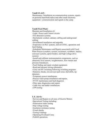 Yandi I.S. &T:
Maintenance /Installation on communication systems, repairs
on personal hand held radios and other small electronic
equipment / communication and signals in the camp.
Yandi Fixed Plant:
Maintain and Installation of:
-Light / Power and Control circuits
-Fire detection systems.
-Steel/plastic conduit, catenary cabling and underground
cabling
-Switchboard installation and upgrades
-Experience on PLC systems, and on CITEC, operations and
fault finding
-Scheduled Maintenance and Repairs associated with Fixed
Plant Process (crushers, screens, reclaimers, scrubbers, stacker,
conveyor systems, apron feeders, and high voltage drive
motors).
-Install and calibrate instrumentation components, such as
ultrasonic level sensors, weightometers, flow meters and
pressure transducers.
-Fault finding and repair on plant equipment.
-Read and interpret wiring schematics.
-Carry out HV switching following switching programs.
-Statutory checks, on conveyor pull wires, belt drifts, rip
detectors.
-Temporary power installations.
-Process water pump installation and repairs.
-VVVF maintenance and fault diagnosis
-Fiber optic diagnostics and repairs
-Cable tray and ladder installations
-UPS testing
L.E. Jarvis:
-Service and Repairs to all sizes of Electric Motors
-Specialized Testing including:
-Polarization index testing
-Step voltage testing
-Insulation resistance testing
-Visual checks
-Testing windings
-Operating Overhead Crane
-Forklift operations
 