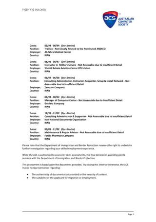Page 2
Dates: 02/94 - 08/94 (0yrs 0mths)
Position: Trainee - Not Closely Related to the Nominated ANZSCO
Employer: Al-Zahra Medical Center
Country: IRAN
Dates: 08/95 - 08/97 (0yrs 0mths)
Position: Instructor in Military Service - Not Assessable due to Insufficient Detail
Employer: Shahid Babaie Aviation Center Of Esfahan
Country: IRAN
Dates: 06/97 - 06/00 (0yrs 0mths)
Position: Consulting Administrator, Instructor, Supporter, Setup & Install Network - Not
Assessable due to Insufficient Detail
Employer: Zamzam Company
Country: IRAN
Dates: 04/98 - 08/02 (0yrs 0mths)
Position: Manager of Computer Center - Not Assessable due to Insufficient Detail
Employer: Goldaru Company
Country: IRAN
Dates: 11/99 - 11/02 (0yrs 0mths)
Position: Consulting Administrator & Supporter - Not Assessable due to Insufficient Detail
Employer: Iran National Documents Organization
Country: IRAN
Dates: 05/01 - 11/02 (0yrs 0mths)
Position: Maintenance & Repair Advisor - Not Assessable due to Insufficient Detail
Employer: Farabi Pharmacy Company
Country: IRAN
Please note that the Department of Immigration and Border Protection reserves the right to undertake
further investigation regarding your skilled employment experience.
While the ACS is authorised to assess ICT skills assessments, the final decision in awarding points
remains with the Department of Immigration and Border Protection.
This assessment is based upon the documents provided. By issuing this letter or otherwise, the ACS
makes no representation regarding:
? The authenticity of documentation provided or the veracity of content.
? The suitability of the applicant for migration or employment.
 