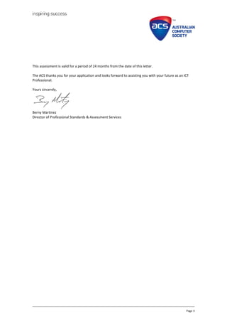 Page 3
This assessment is valid for a period of 24 months from the date of this letter.
The ACS thanks you for your application and looks forward to assisting you with your future as an ICT
Professional.
Yours sincerely,
Berny Martinez
Director of Professional Standards & Assessment Services
 