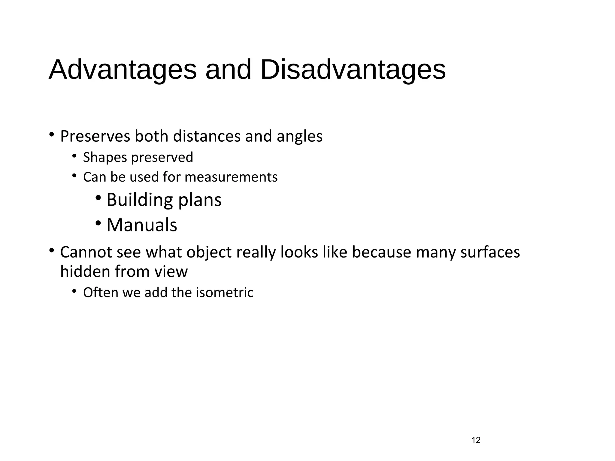 Advantages and Disadvantages
• Preserves both distances and angles
• Shapes preserved
• Can be used for measurements
• Building plans
• Manuals
• Cannot see what object really looks like because many surfaces
hidden from view
• Often we add the isometric
12
 
