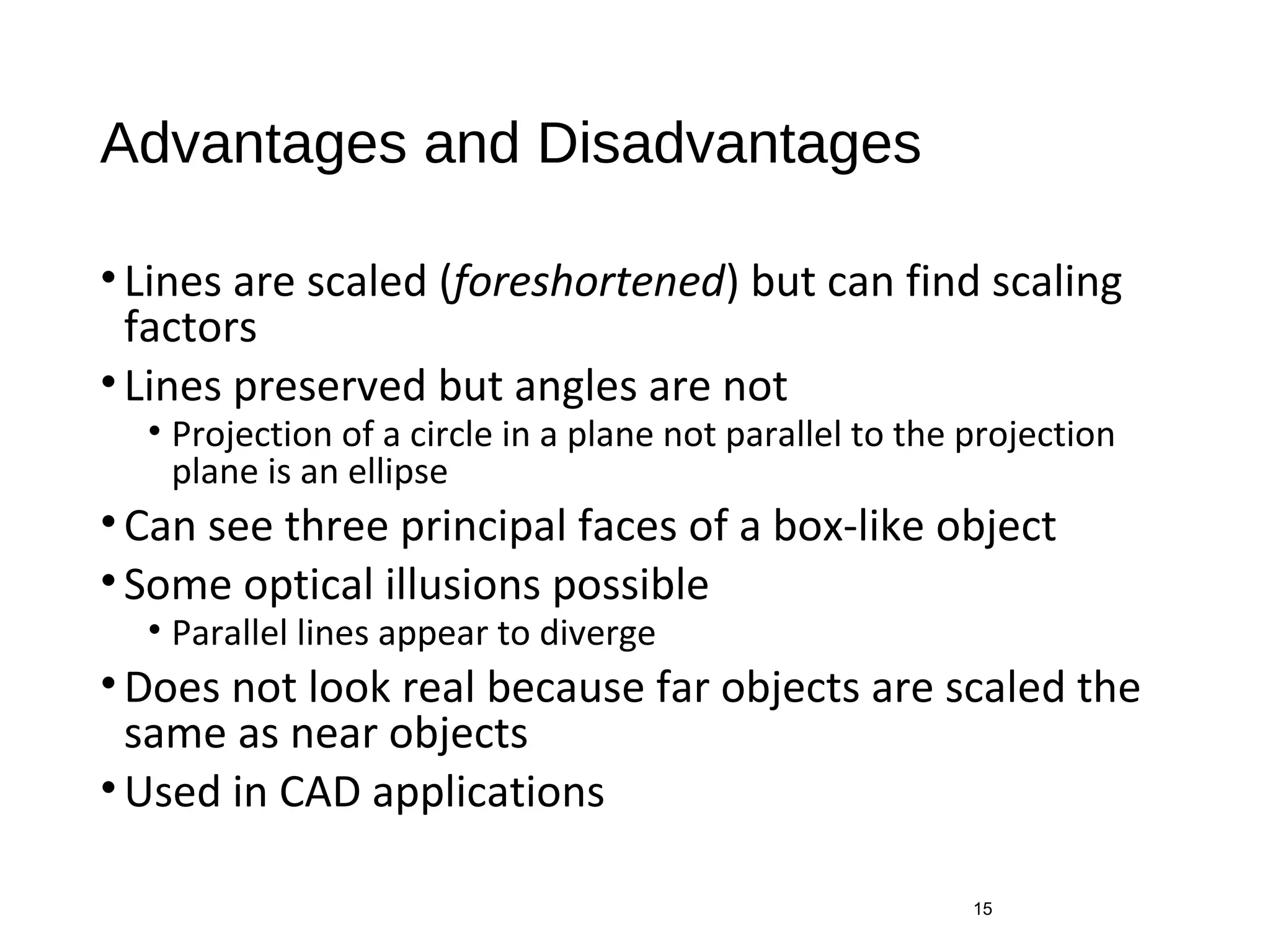 Advantages and Disadvantages
•Lines are scaled (foreshortened) but can find scaling
factors
•Lines preserved but angles are not
• Projection of a circle in a plane not parallel to the projection
plane is an ellipse
•Can see three principal faces of a box-like object
•Some optical illusions possible
• Parallel lines appear to diverge
•Does not look real because far objects are scaled the
same as near objects
•Used in CAD applications
15
 