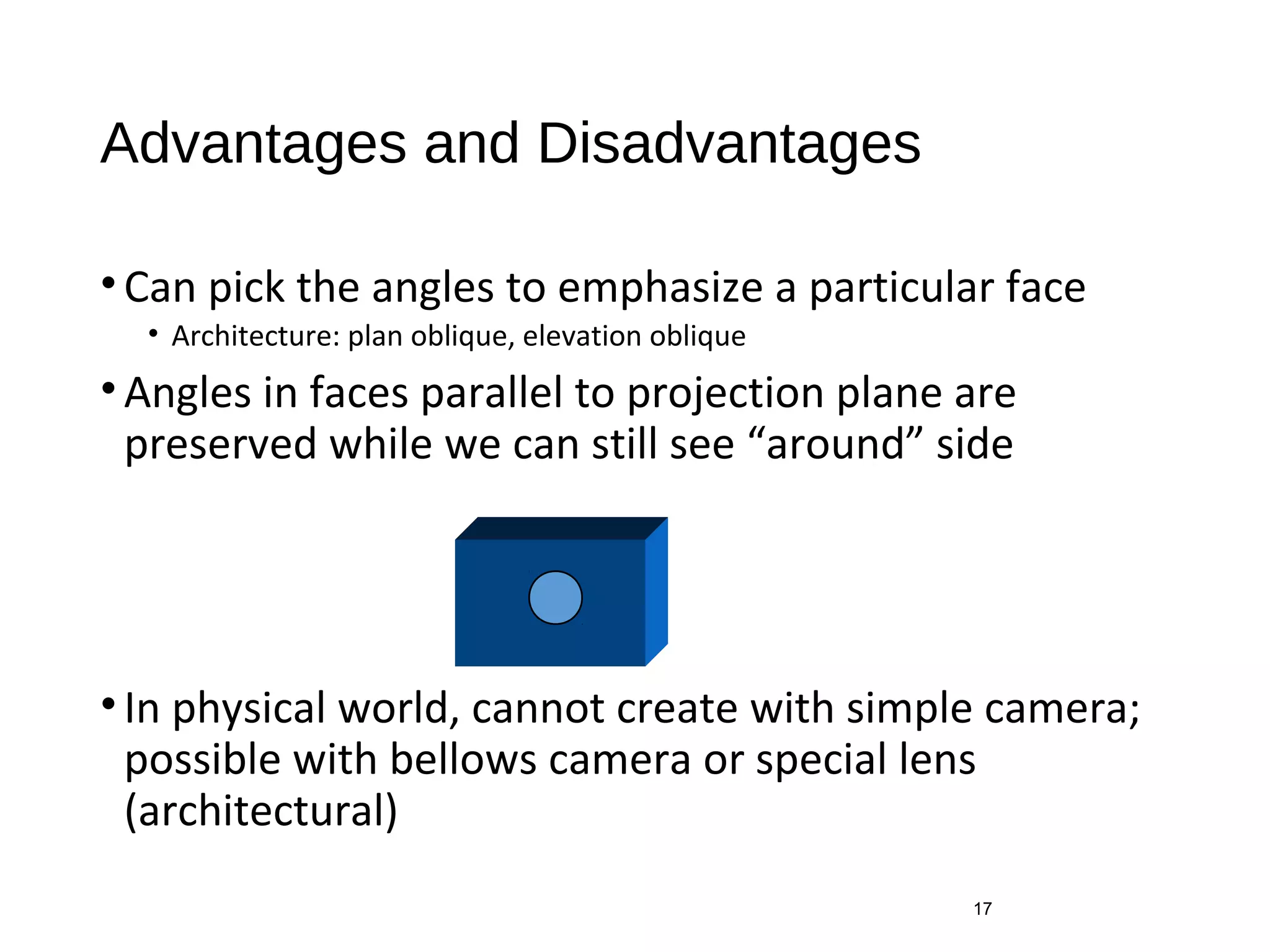 Advantages and Disadvantages
•Can pick the angles to emphasize a particular face
• Architecture: plan oblique, elevation oblique
•Angles in faces parallel to projection plane are
preserved while we can still see “around” side
•In physical world, cannot create with simple camera;
possible with bellows camera or special lens
(architectural)
17
 
