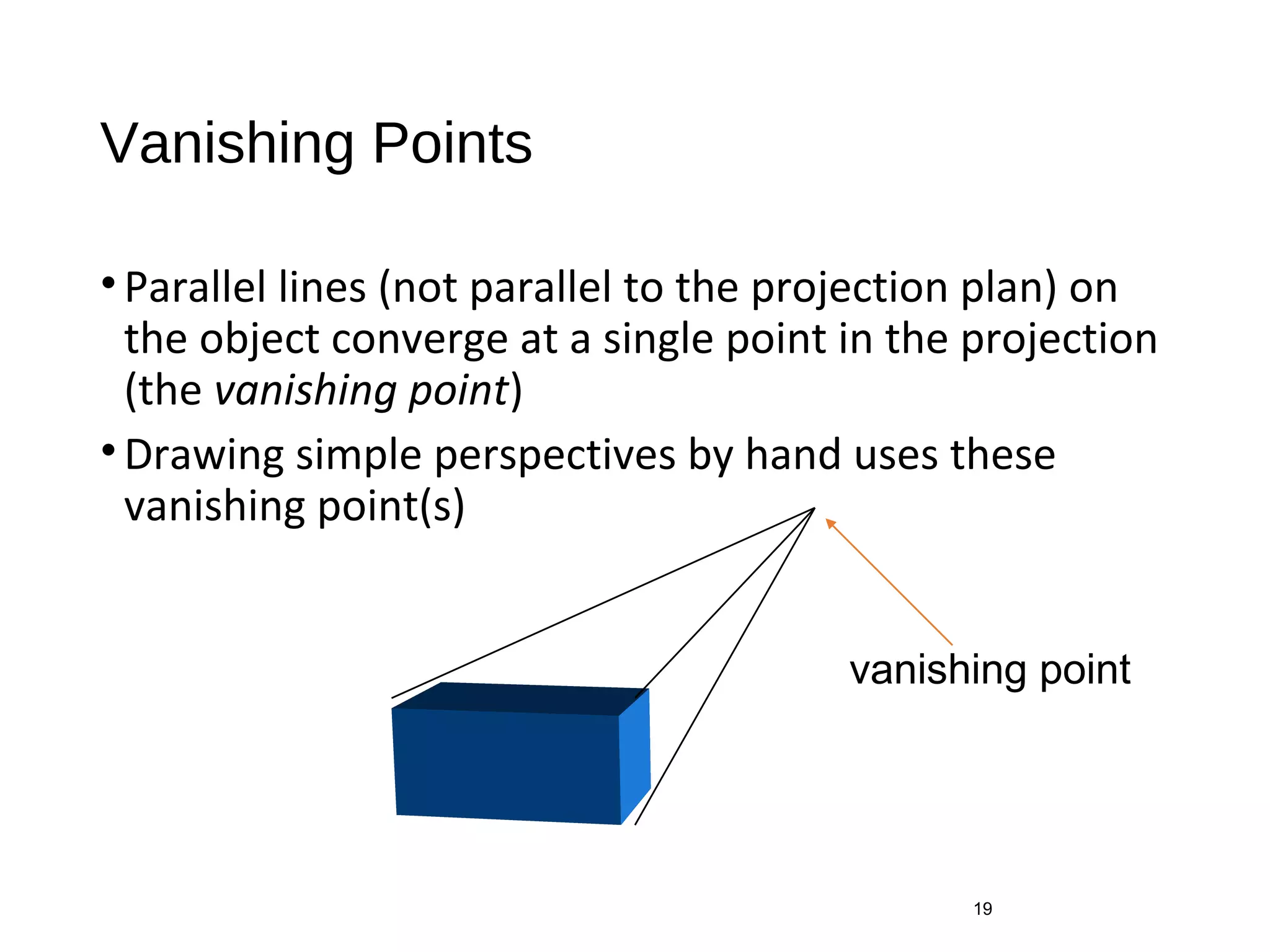 Vanishing Points
•Parallel lines (not parallel to the projection plan) on
the object converge at a single point in the projection
(the vanishing point)
•Drawing simple perspectives by hand uses these
vanishing point(s)
19
vanishing point
 