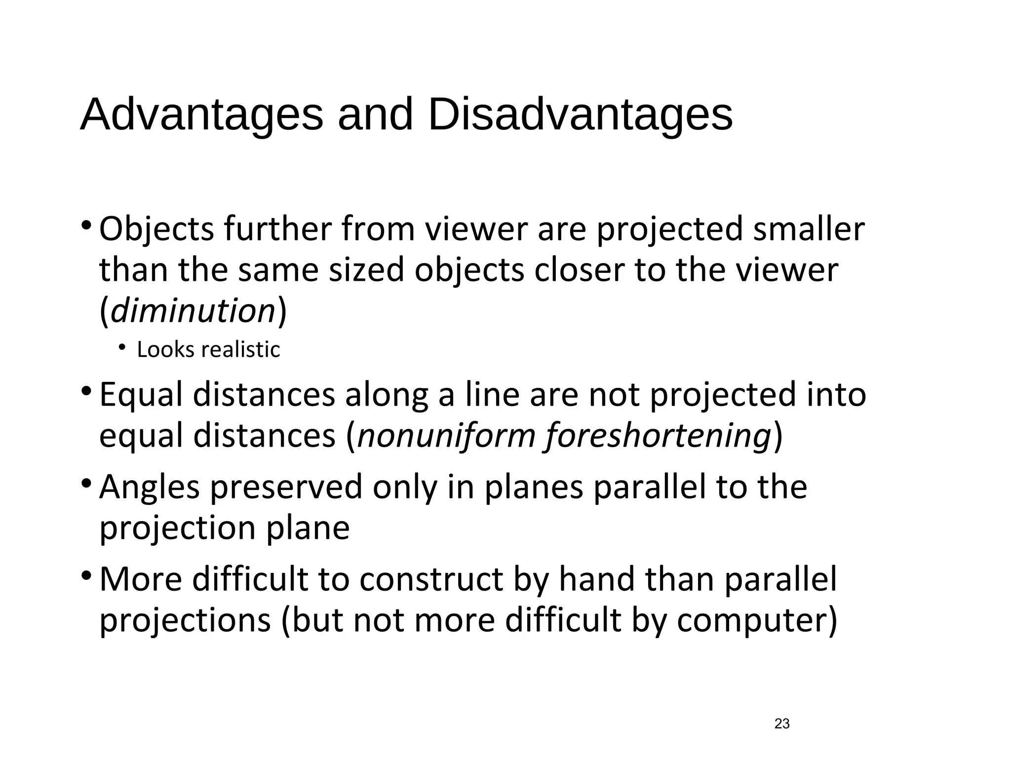 Advantages and Disadvantages
•Objects further from viewer are projected smaller
than the same sized objects closer to the viewer
(diminution)
• Looks realistic
•Equal distances along a line are not projected into
equal distances (nonuniform foreshortening)
•Angles preserved only in planes parallel to the
projection plane
•More difficult to construct by hand than parallel
projections (but not more difficult by computer)
23
 