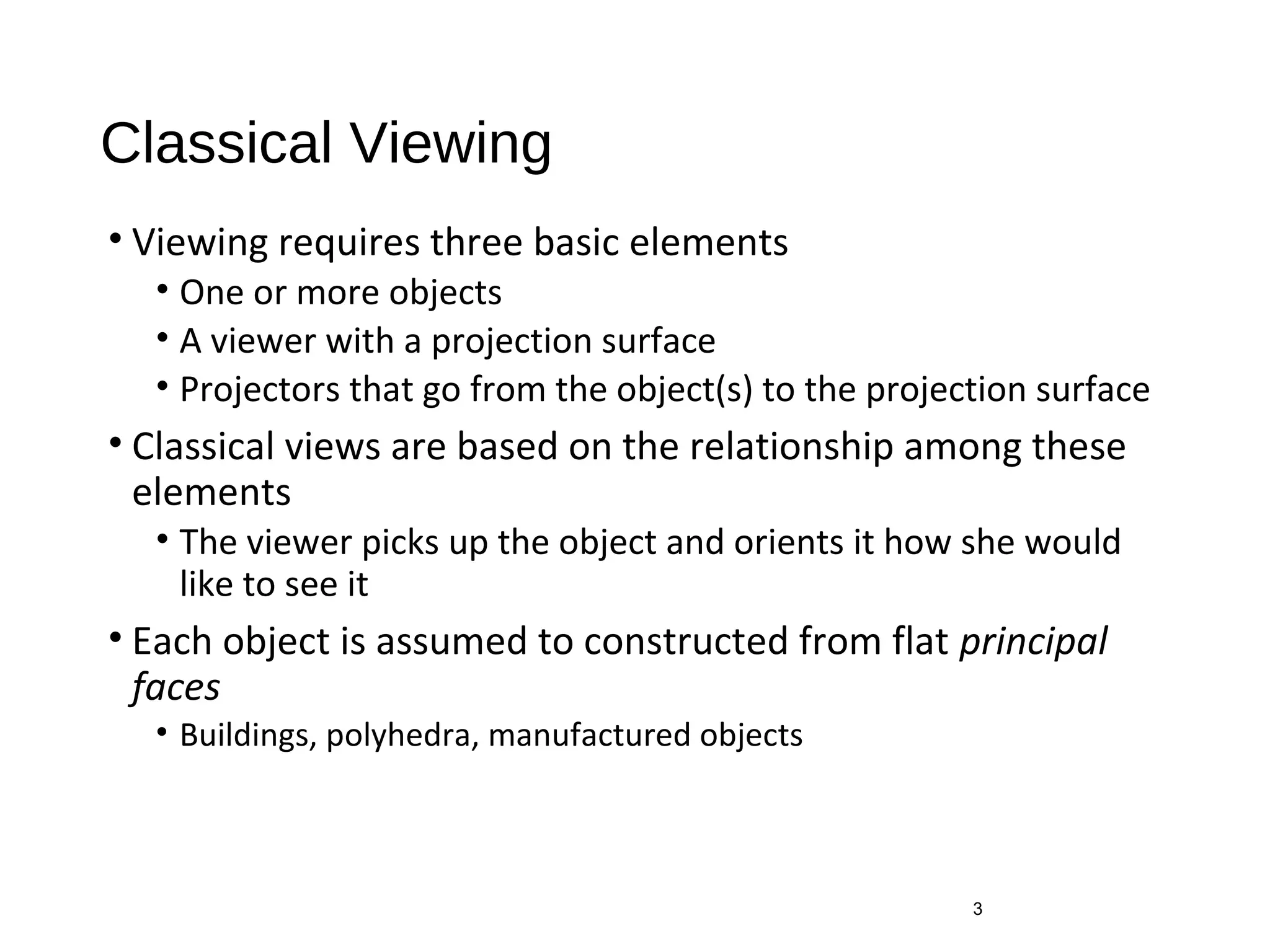 Classical Viewing
• Viewing requires three basic elements
• One or more objects
• A viewer with a projection surface
• Projectors that go from the object(s) to the projection surface
• Classical views are based on the relationship among these
elements
• The viewer picks up the object and orients it how she would
like to see it
• Each object is assumed to constructed from flat principal
faces
• Buildings, polyhedra, manufactured objects
3
 