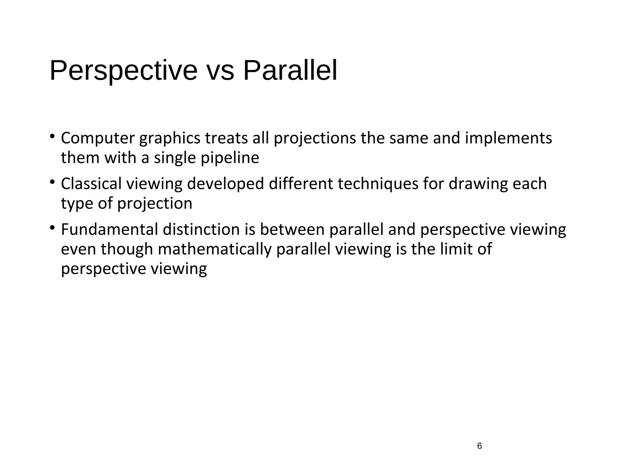 Perspective vs Parallel
• Computer graphics treats all projections the same and implements
them with a single pipeline
• Classical viewing developed different techniques for drawing each
type of projection
• Fundamental distinction is between parallel and perspective viewing
even though mathematically parallel viewing is the limit of
perspective viewing
6
 