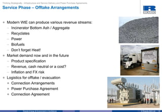 10© Ricardo-AEA LtdRicardo Energy & Environment in Confidence
• Modern WtE can produce various revenue streams:
– Incinerator Bottom Ash / Aggregate
– Recyclates
– Power
– Biofuels
– Don’t forget Heat!
• Market demand now and in the future
– Product specification
– Revenue, cash neutral or a cost?
– Inflation and FX risk
• Logistics for offtake / evacuation
• Connection Arrangements
• Power Purchase Agreement
• Connection Agreement
Thinking Strategically - Infrastructure and Service Delivery and Power Purchase Agreements
Service Phase – Offtake Arrangements
 