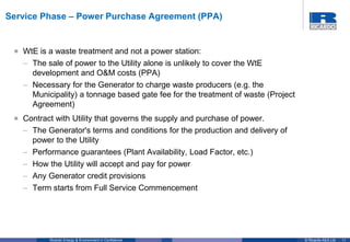 11© Ricardo-AEA LtdRicardo Energy & Environment in Confidence
• WtE is a waste treatment and not a power station:
– The sale of power to the Utility alone is unlikely to cover the WtE
development and O&M costs (PPA)
– Necessary for the Generator to charge waste producers (e.g. the
Municipality) a tonnage based gate fee for the treatment of waste (Project
Agreement)
• Contract with Utility that governs the supply and purchase of power.
– The Generator's terms and conditions for the production and delivery of
power to the Utility
– Performance guarantees (Plant Availability, Load Factor, etc.)
– How the Utility will accept and pay for power
– Any Generator credit provisions
– Term starts from Full Service Commencement
Service Phase – Power Purchase Agreement (PPA)
 