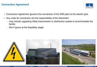 12© Ricardo-AEA LtdRicardo Energy & Environment in Confidence
• Connection Agreement governs the connection of the WtE plant to the electric grid.
• Any costs for connection are the responsibility of the Generator
– may include upgrading Utility transmission or distribution assets to accommodate the
facility
– Don’t ignore at the feasibility stage!
Connection Agreement
 