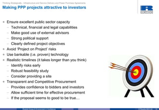 13© Ricardo-AEA LtdRicardo Energy & Environment in Confidence
• Ensure excellent public sector capacity
– Technical, financial and legal capabilities
– Make good use of external advisors
– Strong political support
– Clearly defined project objectives
• Avoid ‘Project on Project’ risks
• Use bankable (i.e. proven) technology
• Realistic timelines (it takes longer than you think)
– Identify risks early
– Robust feasibility study
– Consider providing a site
• Transparent and Competitive Procurement
– Provides confidence to bidders and investors
– Allow sufficient time for effective procurement
– If the proposal seems to good to be true…
Thinking Strategically - Infrastructure and Service Delivery and Power Purchase Agreements
Making PPP projects attractive to investors
 