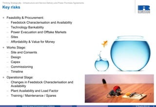 4© Ricardo-AEA LtdRicardo Energy & Environment in Confidence
Thinking Strategically - Infrastructure and Service Delivery and Power Purchase Agreements
Key risks
• Feasibility & Procurement:
– Feedstock Characterisation and Availability
– Technology Bankability
– Power Evacuation and Offtake Markets
– Sites
– Affordability & Value for Money
• Works Stage:
– Site and Consents
– Design
– Capex
– Commissioning
– Timeline
• Operational Stage:
– Changes in Feedstock Characterisation and
Availability
– Plant Availability and Load Factor
– Training / Maintenance / Spares
 