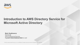© 2018, Amazon Web Services, Inc. or its Affiliates. All rights reserved. Amazon Confidential and Trademark© 2018, Amazon Web Services, Inc. or its Affiliates. All rights reserved. Amazon Confidential and Trademark
Microsoft Global Specialty Practice LeadMigration Patterns Global Lead
Mark Szalkiewicz
MarkSza@
AWS Professional Services
Introduction to AWS Directory Service for
Microsoft Active Directory
 