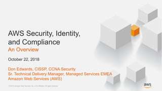© 2018, Amazon Web Services, Inc. or its Affiliates. All rights reserved.© 2018, Amazon Web Services, Inc. or its Affiliates. All rights reserved.
AWS Security, Identity,
and Compliance
An Overview
October 22, 2018
Don Edwards, CISSP, CCNA Security
Sr. Technical Delivery Manager, Managed Services EMEA
Amazon Web Services (AWS)
 