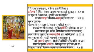 19
19
रे रे राक्षसवयावद्य, चक्र
े ण शतनेममना ।
हररष्ये ते मशरः काया-द्यिा पक्कफलं द्रुमात ्' ।। ६० ।।
इत्युक्तो देवराजेन, वृषभो दण्डवद्भुवव
प्रणणपत्याह ववश्वेश-मस्त्तुवद्राक्षसेश्वरः ।। ६१ ।।
िृषभ उिाच-
चक्रपाणे नमस्त्तुभयं, चक्रस्त्य चररतं श्रुतम्।
यच्चक्र
े ण प्रतप्तस्त्तु, मुस्क्तमेतत न संशयः ।। ६२ ।।
यच्चक्र
े ण पुरा राजा, कीततवमान्कीततवमाप्तवान ्।
त्वच्चक्र
े ण हतो राज-न्गच्छामम तव मस्न्दरम्' ।। ६३ ॥
एवमुक्त्वा हरेः पादौ, पस्त्पशव वृषभासुरः ।
वरं ययाचे वृषभः, शैलो मदमभर्ोऽस्स्त्त्वतत ।। ६४ ।
समामलङ्गय भवेदेव- ममत्युक्त्वा हररणाऽि सः।
ववसृष्टचक्रसस्ञ्छन्न-स्त्त्यक्तवान्सकलेवरम्।। ६५ ।।
 
