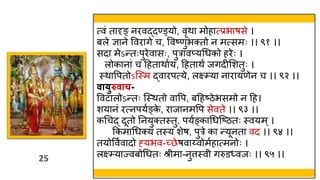 25
25
त्वं तादृङ् नरवद्दण्ड्यो, वृिा मोहात्प्रभाषसे ।
बले ज्ञाने ववरागे च, ववष्णुभक्तो न मत्समः ।। ९१ ।।
सदा मेऽन्तःपुरेवासः, पुरावप्यथर्को हरेः ।
लोकानां च हहतािावय, हहतािं जगदीमशतुः ।
स्त्िावपतोऽस्स्त्म द्वारपत्ये, लक्ष््या नारायणेन च ।। ९२ ।।
िायुरुिाच-
ववटालोऽन्तः स्स्त्ितो वावप, बहहष्ठेभसमो न हह।
शयानं रत्नपयवङ्क
े , राजानमवप सेवते ।। ९३ ।।
कथचद् दूतो तनयुक्तस्त्तु, पयवङ्काथर्स्ष्ठतः स्त्वयम्।
ककमाथर्क्यं तस्त्य शेष, पुरे का न्यूनता वद ।। ९४ ।।
तयोववववादो ह्यभव-च्छेषवाय्वोमवहात्मनोः ।
लक्ष््याज्वबोथर्तः श्र मा-नुत्तस्त्व गरुडध्वजः ।। ९५ ।।
 