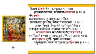 26
26
ककमिव क्रोशसे शेष , कः पुमानागतः परः।
इत्युक्तो देवदेवेन, फणणराजोऽभयभाषत ।। ९६ ।।
शेष उिाच
मलयाचलवासस्त्तु, वायुरत्यन्तगववतः ।
अकालेऽन्तःपुरं श घ्रं, प्रवेष्टुं च समुद्यतः ।। ९७ ।।
अवाच्यवचनं प्रोक्त-मनेनात्यन्तमातनना ।
इत्याहूतः फण न्द्रेण, भावशेन तिा हररः ।। १८ ।।
संज्ञापयस्न्नजं भाव-ममङ्थग तैद्वारमाययौ ।
एतस्स्त्मन्नेव काले तु, साष्टाङ्गं प्रणणपत्य तम्।। ९९ ।।
वायुस्त्तुष्टाव पुरुष , पुराणं वेदगोचरम्।
वायुमालोक्य वचनं, वाररजाक्षोऽब्रव त्स तम्।। १०० ।।
 