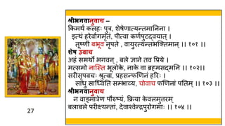 27
27
श्रीभर्िानुिाच –
ककमिं कलहः पुर, शेषेणात्यन्तमातनना ।
इत्िं हरेवावगमृतं, प त्वा कणवपुटद्वयात ्।
तूष्ण ं बभूव नृपते , वायुरत्यन्तभस्क्तमान ्।। १०१ ।।
शेष उिाच
अहं समिो भगवन ्, बले ज्ञाने तव वप्रये ।
मत्समो नास्स्त्त भूलोक
े , नाक
े वा ब्रह्मसद्मतन ।। १०२।।
सरीसृपवचः श्रुत्वा, प्रहसन्फणणनं हररः ।
सार्ु सास्ध्वतत स्भाव्य, चोवाच फणणनां पततम्।। १०३ ।।
श्रीभर्िानुिाच
न वाङ्मारेण पौरुष्यं, कक्रया क
े वलमुत्तरम्
बलाबले परीक्ष्यन्तां, देवाश्वेन्द्रपुरोगमाः ।। १०४ ।।
 