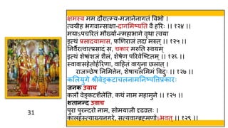31
31
क्षमस्त्व मम दौरात््य-मज्ञानेनागतं ववभो ।
त्वय ह भगवान्साक्षा-दागममष्यतत वै हररः ।। १२४ ।।
मयाऽपचररतं मौख्याव-न्महाभागे वृिा त्वया
इत्िं प्रसादयामास, फणणराजं तदा मरुत्।। १२५ ।।
तनवैरत्वात्प्रसादं स, चकार मरुतत स्त्वयम ्
इत्िं शेषांशजं शैलं, शेषेण पररवेस्ष्टतम्।। १२६ ।।
स्त्वावासहेतोहवररणा, वाहहतं वायुना छलात्।
राजञ्छेष तनममत्तेन, शेषाचलमममं ववदुः ।। १२७ ।।
कमलयुगे श्र वेङ्कटाचलनामतनष्पवत्तप्रकारः
जनक उिाच
कलौ वेङ्कटशैलेतत, किं नाम महामुने ।। १२५ ।।
शतानन्द उिाच
पुरा पुरन्दरो नाम, सोमयाज दृढव्रतः ।
कालहस्त्त्याख्यनगरे, सत्यवा्ब्रह्मणोऽभवत्।। १२९ ।।
 