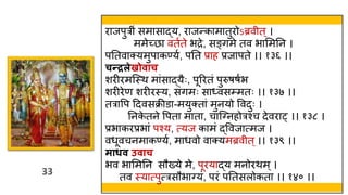 33
33
राजपुर ं समासाद्य, राजन्कामातुरोऽब्रव त ्।
ममेच्छा वतवते भद्रे, सङ्गमे तव भाममतन ।
पततवाक्यमुपाकण्यव, पतत प्राह प्रजापते ।। १३६ ।।
चन्रलेखोिाच
शरीरमस्स्त्ि मांसाद्यैः, पूररतं पुरुषषवभ
शरीरेण शरीरस्त्य, संगमः साध्वस्मतः ।। १३७ ।।
तरावप हदवसक्रीडा-मयुक्तां मुनयो ववदुः ।
तनक
े तने वपता माता, चास््नहोरश्च देवरा् ।। १३८ ।
प्रभाकरप्रभां पश्य, त्यज कामं द्ववजात्मज ।
वर्ूवचनमाकण्यव, मार्वो वाक्यमब्रव त ्।। १३९ ।।
माधि उिाच
भव भाममतन सौख्ये मे, पूरयाद्य मनोरिम्।
तव स्त्यात्पुत्रसौभा्यं, परं पततसलोकता ।। १४० ।।
 