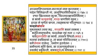 35
35
अञ्जनामलप्तनयना-मन्त्यजां नाम क
ु न्तलाम्।
पादेन ववमलखन्त ं गां, जानुस्स्त्ितमशरोरुहाम्।। १४७ ।।
दृष्टा णखन्नमना भूत्वा, थचन्तयन्ब्रह्मतनममवतम्।
स भायां प्रत्युवाचेदं ,गच्छ प्राणवप्रये गृहम ्।
इच्छा मे पूणवतां प्राप्ता, त्वद्भक्त्या पररतुष्यतः ।। १४८ ॥
चन्रलेखोिाच
युक्तमुक्तं त्वया भद्र , गच्छामम भवनं स्त्वकम्।
भतुवराज्ञामुपान य, चन्द्रलेखा गृहं गता ।। १४९ ॥
यावद्गच्छतत सा भायाव, तावत्तर स्स्त्ितोऽभवत ्।
गतायां स्त्ववप्रयायां तु, तां बालां पररथचन्तयन ्।। १५०।।
शनैजवगाम राजेन्द्र , स्त्मरेण हृतचेतनः ।
सम पस्त्िं मुतनं प्रेक्ष्य, सा राजन्पृिुलोचना ।
स्त्वरभेदं प्रक
ु ववन्त , वाक्यमूचेऽि मार्वम्।। १५१ ।।
 