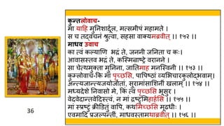 36
36
क
ु न्तलोिाच-
मा याहह मुतनशादूवल, मत्सम पं महामते ।
स च तद्वचनं श्रुत्वा, सहसा वाक्यमब्रव त ्।। १५२ ।।
माधि उिाच
का त्वं कल्याणण भद्रं ते, जनन जतनता च कः।
आवासस्त्तव भद्रं ते, कस्स्त्मन्राष्रे वरानने ।
सा चेत्िमुक्ता मुतनना, जाततमाह मनस्स्त्वन ।। १५३ ।।
क
ु ्लोवाच-कक मां पृच्छमस, पावपष्ठां व्यमभचारक
ु लोद्भवाम्।
अन्त्यजान्त्यजयोजावतां, सुरामांसामशन ं खलाम्।। १५४ ।।
मध्यदेशे तनवासो मे, ककं त्वं पृच्छमस भूसुर ।
वेदवेदान्तवेहदस्त्त्वं, न मां द्रष्टुममहाहवमस ।। १५५ ।।
मां स्त्प्रष्टुं क्रीडडतुं वावप, किममच्छमस मूढर् ः ।
एवमाहद प्रजल्पन्त ं, मार्वस्त्तामिाब्रव त ्।। १५६ ।।
 