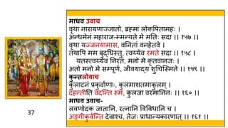 37
37
माधि उिाच
वृिा नारायणाज्जातो, ब्रह्मा लोकवपतामहः ।
अन्र्मेनं महाराज-्मन्यते मे मततः सदा ।। १५७ ।।
वृिा यज्जनयामास, वतनतां वनहेतवे ।
तिावप मम बुद्थर्स्त्तु, त्वय्येव रमते सदा ।। १५८ ।
यतस्त्त्वय्येव तनरतं, मनो मे कृ तवानजः ।
अतो मनो मे स्पूणव, ज वयाद्य शुथचस्स्त्मते ।। १५९ ।।
क
ु न्तलोिाच
क
ु लाटनं प्रक
ु वावणाः, क
ु लमाशतमाक
ु लम्।
दहन्त तत वदस्न्त स्त्म, क
ु लजा वरमातननः ।। १६० ।।
माधि उिाच-
लवणोदक जातातन, रत्नातन ववववर्ातन च ।
अङ्ग क
ु ववस्न्त देवाश्च, तेजः प्रार्ान्यकारणात ्।। १६१ ।।
 