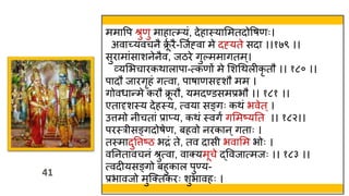 41
41
ममावप श्रुणु माहात््यं, देहास्त्याममतदोवषणः।
अवाच्यवचनै क्र
ूव रै-स्जवह्वा मे दह्यते सदा ।।१७९ ।।
सुरामांसाशनेनैव, जठरे गुल्ममागतम्।
व्यमभचारकिालापा-त्कणों मे मशथिलीकृ तौ ।। १८० ।।
पादौ जारगृहं गत्वा, पाषाणसदृशौ मम ।
गोवर्ान्मे करौ क्र
ू रौ, यमदण्डसमप्रभौ ।। १८१ ।।
एतादृशस्त्य देहस्त्य, त्वया सङ्गः किं भवेत ्।
उत्तमो न चतां प्राप्य, किं स्त्वगं गममष्यतत ।। १८२।।
परस्त्र सङ्गदोषेण, बहवो नरकान ्गताः ।
तस्त्मादुवत्तष्ठ भद्रं ते, तव दास भवामम भोः ।
वतनतावचनं श्रुत्वा, वाक्यमूचे द्ववजात्मजः ।। १८३ ।।
त्वदीयसङ्गो बहुकाल पुण्य-
प्रभावजो मुस्क्तकरः शुभावहः ।
 