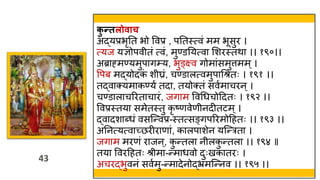 43
43
क
ु न्तलोिाच
अद्यप्रभृतत भो ववप्र , पततस्त्त्वं मम भूसुर ।
त्यज यज्ञोपव तं त्वं, मुण्डतयत्वा मशरस्त्तिा ।। १९०।।
अब्राह्मण्यमुपाग्य, भुङ्क्ष्व गोमांसमुत्तमम्।
वपब मद्योदक
ं श घ्रं, चण्डालत्वमुपाथश्रतः । १९१ ।।
तद्वाक्यमाकण्यव तदा, तयोक्तं सववमाचरन्।
चण्डालाचररताचारं, जगाम ववथर्चोहदतः । १९२ ।।
ववप्रस्त्तया समेतस्त्तु कृ ष्णवेण नदीतटम्।
द्वादशाब्र्ं वसस्न्वप्र-स्त्तत्सङ्गपररमोहहतः ।। १९३ ।।
अतनत्यत्वाच्छरीराणां, कालपाशेन यस्न्रता ।
जगाम मरणं राजन ्, क
ु न्तला न लक
ु न्तला ।। १९४ ॥
तया ववरहहतः श्र मा-न्मार्वो दुःखकातरः ।
अचरद्भुवनं सववमु-न्मादेनोद्भ्रमस्न्नव ।। १९५ ।।
 