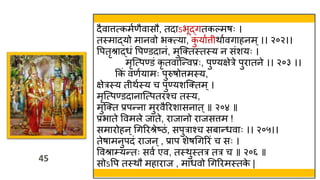 45
45
दैवात्तत्कमवणैवासौ, तदाऽभूद्गतकल्मषः ।
तस्त्माद्यो मानवो भक्त्या, क
ु यावत्त िाववगाहनम ्।। २०२।।
वपतृश्राद्र्ं वपण्डदानं, मुस्क्तस्त्तस्त्य न संशयः ।
मृस्त्पण्डं कृ तवास्न्वप्रः, पुण्यक्षेरे पुरातने ।। २०३ ।।
ककं वणवयामः पुरुषोत्तमस्त्य,
क्षेरस्त्य त िवस्त्य च पुण्यशस्क्तम्।
मृस्त्पण्डदानास्त्पतरश्च तस्त्य,
मुस्क्त प्रपन्ना मुरवैररशासनात ्॥ २०४ ॥
प्रभाते ववमले जाते, राजानो राजसत्तम !
समारोहन्थगररश्रेष्ठं, सपुराश्च सबान्र्वाः ।। २०५।।
तेषामनुपदं राजन ्, प्राप शेषथगररं च सः ।
ववश्रा्यन्तः सवव एव, तस्त्िुस्त्तर तर च ॥ २०६ ॥
सोऽवप तस्त्िौ महाराज , मार्वो थगररमस्त्तक
े |
 