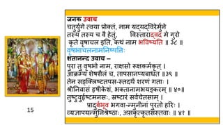 15
15
जनक उिाच
चतुयुवगे त्वया प्रोक्तं, नाम यद्यद्ववरेमुवने
तस्त्य तस्त्य च वै हेतुं, ववस्त्ताराद्वद मे गुरो
कृ ते वृषाचल इतत, किं नाम भववष्यतत ॥ ३८ ॥
वृषभाचलनामतनष्पवत्तः
शतानन्द उिाच –
पुरा तु वृषभो नाम, राक्षसो रूक्षकमवकृ त ्।
आक्र्य शेषशैलं च, तापसानप्यबार्त ॥३९ ॥
तेन सङ्स्क्लष्टतपस-स्त्तदिं शरणं गताः ।
श्र तनवासं हृष क
े शं, भक्तानामभयङ्करम्॥ ४०॥
तुष्टुवुहृवष्टमनसः, स्रष्टारं सववचेतसाम्।
प्रादुबवभूव भगवा-न्मुन नां पुरतो हररः ।
व्यज्ञापयन्मुतनश्रेष्ठाः, असकृ त्कृ तसंस्त्तवाः ॥ ४१ ॥
 