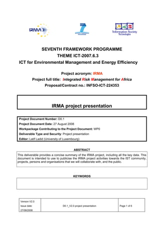 SEVENTH FRAMEWORK PROGRAMME
                              THEME ICT-2007.6.3
 ICT for Environmental Management and Energy Efficiency

                                 Project acronym: IRMA
            Project full title: Integrated Risk Management for Africa
                    Proposal/Contract no.: INFSO-ICT-224353




                         IRMA project presentation

 Project Document Number: D0.1
 Project Document Date: 27 August 2008
 Workpackage Contributing to the Project Document: WP0
 Deliverable Type and Security: Project presentation
 Editor: Latif Ladid (University of Luxembourg)


                                           ABSTRACT
This deliverable provides a concise summary of the IRMA project, including all the key data. This
document is intended to use to publicise the IRMA project activities towards the IST community,
projects, persons and organisations that we will collaborate with, and the public.



                                           KEYWORDS




  Version V2.0
  Issue date:                     D0.1_V2.0 project presentation            Page 1 of 6
  27/08/2008