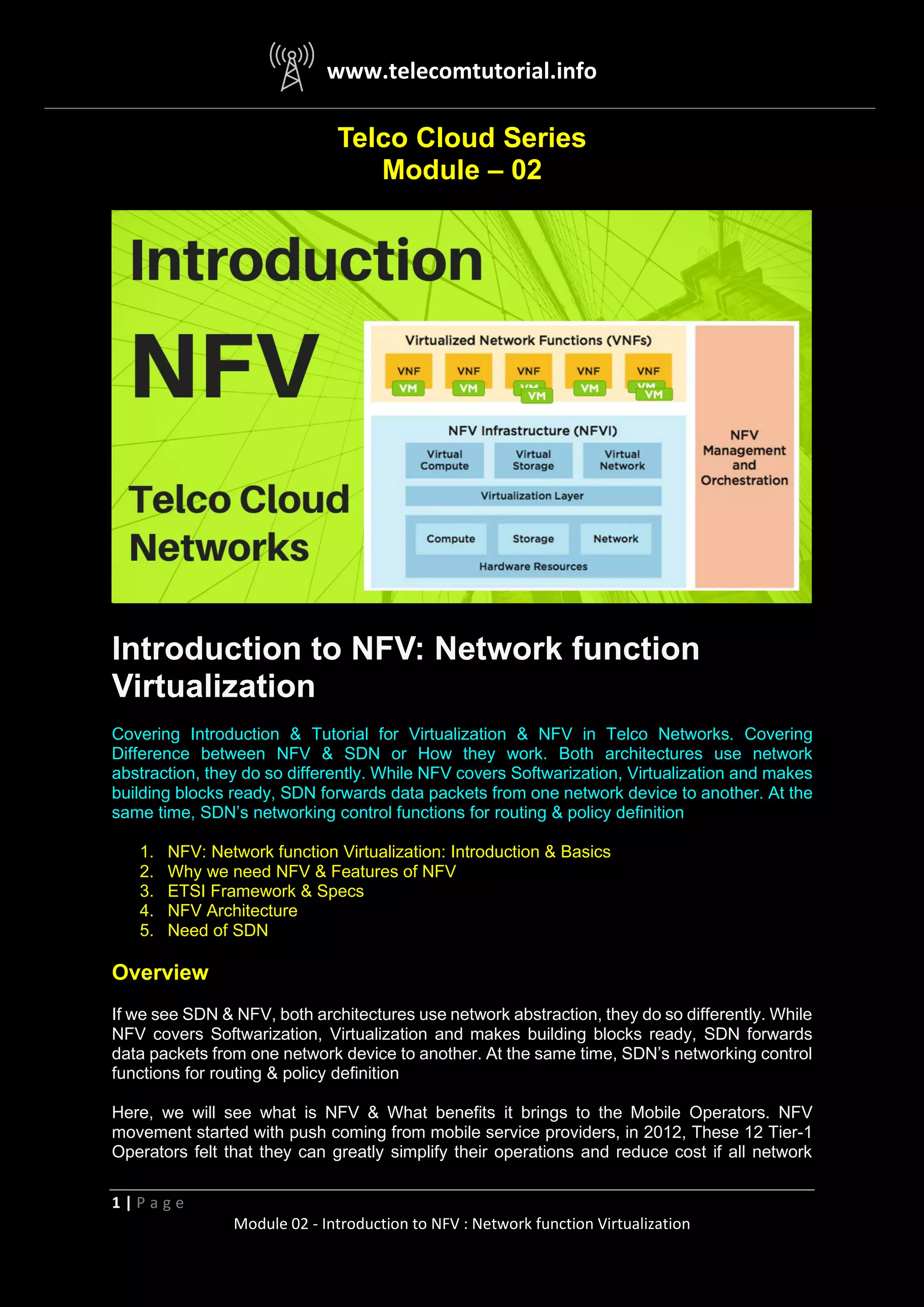www.telecomtutorial.info
1 | P a g e
Module 02 - Introduction to NFV : Network function Virtualization
Telco Cloud Series
Module – 02
Introduction to NFV: Network function
Virtualization
Covering Introduction & Tutorial for Virtualization & NFV in Telco Networks. Covering
Difference between NFV & SDN or How they work. Both architectures use network
abstraction, they do so differently. While NFV covers Softwarization, Virtualization and makes
building blocks ready, SDN forwards data packets from one network device to another. At the
same time, SDN’s networking control functions for routing & policy definition
1. NFV: Network function Virtualization: Introduction & Basics
2. Why we need NFV & Features of NFV
3. ETSI Framework & Specs
4. NFV Architecture
5. Need of SDN
Overview
If we see SDN & NFV, both architectures use network abstraction, they do so differently. While
NFV covers Softwarization, Virtualization and makes building blocks ready, SDN forwards
data packets from one network device to another. At the same time, SDN’s networking control
functions for routing & policy definition
Here, we will see what is NFV & What benefits it brings to the Mobile Operators. NFV
movement started with push coming from mobile service providers, in 2012, These 12 Tier-1
Operators felt that they can greatly simplify their operations and reduce cost if all network
 