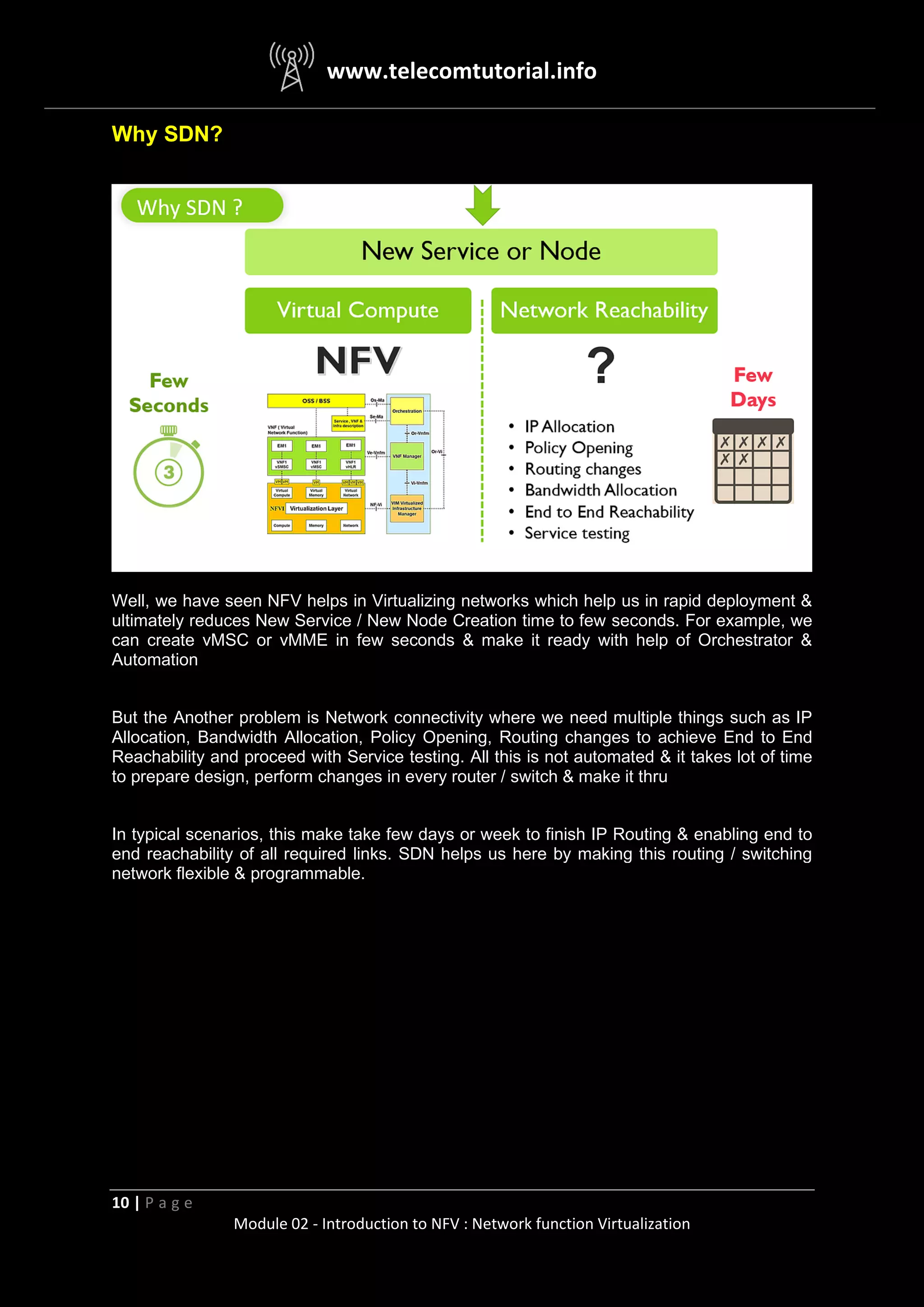 www.telecomtutorial.info
10 | P a g e
Module 02 - Introduction to NFV : Network function Virtualization
Why SDN?
Well, we have seen NFV helps in Virtualizing networks which help us in rapid deployment &
ultimately reduces New Service / New Node Creation time to few seconds. For example, we
can create vMSC or vMME in few seconds & make it ready with help of Orchestrator &
Automation
But the Another problem is Network connectivity where we need multiple things such as IP
Allocation, Bandwidth Allocation, Policy Opening, Routing changes to achieve End to End
Reachability and proceed with Service testing. All this is not automated & it takes lot of time
to prepare design, perform changes in every router / switch & make it thru
In typical scenarios, this make take few days or week to finish IP Routing & enabling end to
end reachability of all required links. SDN helps us here by making this routing / switching
network flexible & programmable.
 
